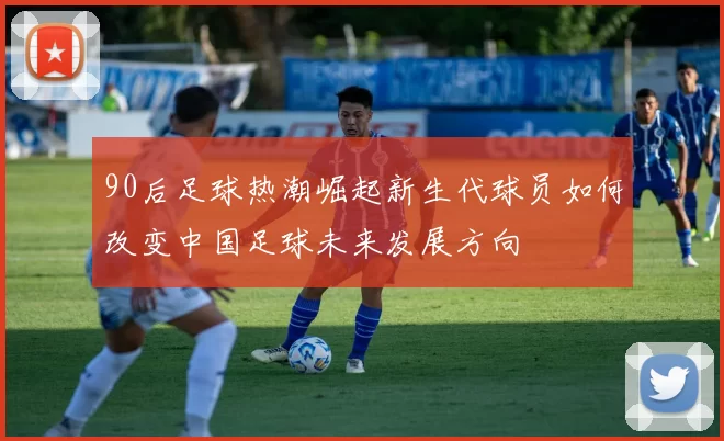 90后足球热潮崛起新生代球员如何改变中国足球未来发展方向