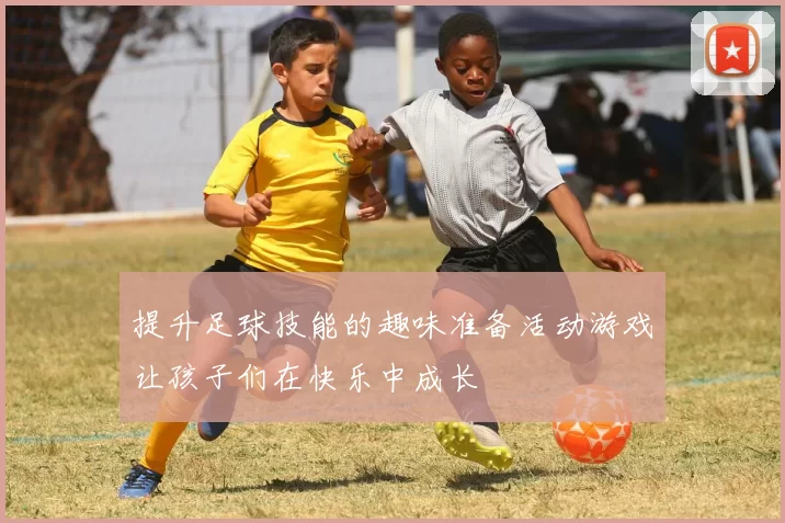 提升足球技能的趣味准备活动游戏让孩子们在快乐中成长