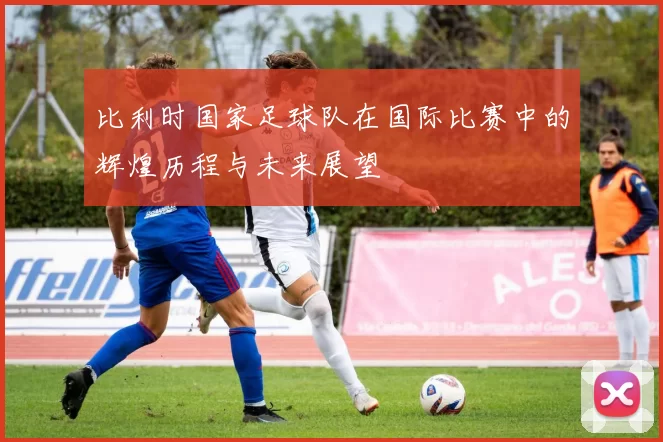 比利时国家足球队在国际比赛中的辉煌历程与未来展望